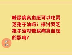 糖尿病高血压可以吃灵芝孢子油吗？探讨灵芝孢子油对糖尿病高血压的影响？