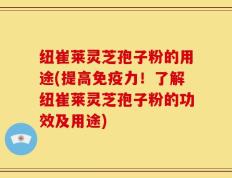 纽崔莱灵芝孢子粉的用途(提高免疫力！了解纽崔莱灵芝孢子粉的功效及用途)