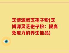 芝博源灵芝孢子粉(芝博源灵芝孢子粉：提高免疫力的养生佳品)