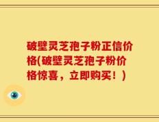 破壁灵芝孢子粉正信价格(破壁灵芝孢子粉价格惊喜，立即购买！)