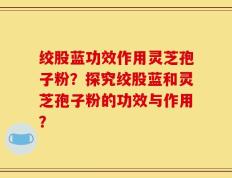 绞股蓝功效作用灵芝孢子粉？探究绞股蓝和灵芝孢子粉的功效与作用？