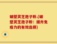 破壁灵芝孢子粉.(破壁灵芝孢子粉：提升免疫力的有效选择)