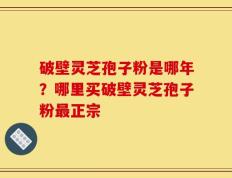 破壁灵芝孢子粉是哪年？哪里买破壁灵芝孢子粉最正宗