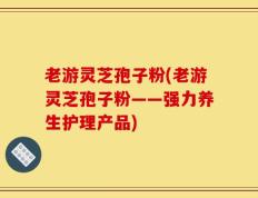 老游灵芝孢子粉(老游灵芝孢子粉——强力养生护理产品)