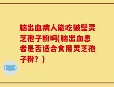 脑出血病人能吃破壁灵芝孢子粉吗(脑出血患者是否适合食用灵芝孢子粉？)