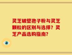 灵芝破壁孢子粉与灵芝颗粒的区别与选择？灵芝产品选购指南？