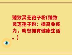 臻致灵芝孢子粉(臻致灵芝孢子粉：提高免疫力，助您拥有健康生活。)