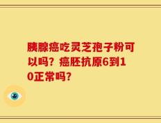 胰腺癌吃灵芝孢子粉可以吗？癌胚抗原6到10正常吗？