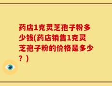 药店1克灵芝孢子粉多少钱(药店销售1克灵芝孢子粉的价格是多少？)