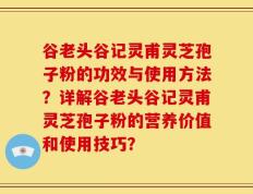 谷老头谷记灵甫灵芝孢子粉的功效与使用方法？详解谷老头谷记灵甫灵芝孢子粉的营养价值和使用技巧？
