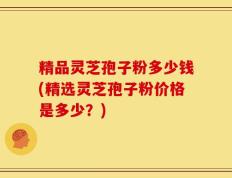 精品灵芝孢子粉多少钱(精选灵芝孢子粉价格是多少？)