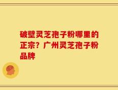 破壁灵芝孢子粉哪里的正宗？广州灵芝孢子粉品牌