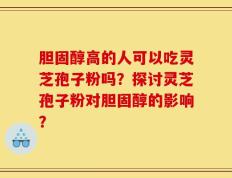 胆固醇高的人可以吃灵芝孢子粉吗？探讨灵芝孢子粉对胆固醇的影响？