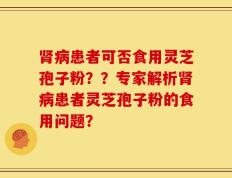 肾病患者可否食用灵芝孢子粉？？专家解析肾病患者灵芝孢子粉的食用问题？