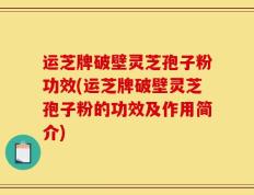 运芝牌破壁灵芝孢子粉功效(运芝牌破壁灵芝孢子粉的功效及作用简介)