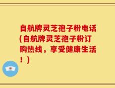 自航牌灵芝孢子粉电话(自航牌灵芝孢子粉订购热线，享受健康生活！)