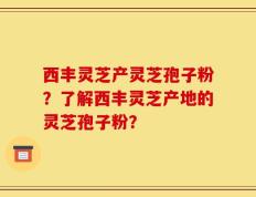 西丰灵芝产灵芝孢子粉？了解西丰灵芝产地的灵芝孢子粉？