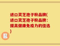 进口灵芝孢子粉品牌(进口灵芝孢子粉品牌：提高健康免疫力的佳选)