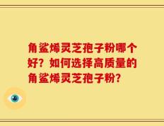 角鲨烯灵芝孢子粉哪个好？如何选择高质量的角鲨烯灵芝孢子粉？