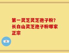 第一灵芝灵芝孢子粉？长白山灵芝孢子粉哪家正宗