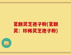 茗麒灵芝孢子粉(茗麒灵：珍稀灵芝孢子粉)