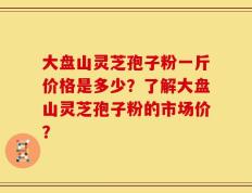 大盘山灵芝孢子粉一斤价格是多少？了解大盘山灵芝孢子粉的市场价？
