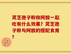 灵芝孢子粉和阿胶一起吃有什么效果？灵芝孢子粉与阿胶的搭配食用？