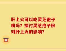 肝上火可以吃灵芝孢子粉吗？探讨灵芝孢子粉对肝上火的影响？