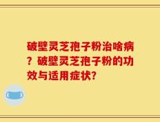 破壁灵芝孢子粉治啥病？破壁灵芝孢子粉的功效与适用症状？
