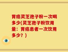 胃癌灵芝孢子粉一次喝多少(灵芝孢子粉饮用量：胃癌患者一次饮用多少？)