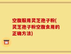 空腹服用灵芝孢子粉(灵芝孢子粉空腹食用的正确方法)