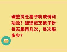 破壁灵芝孢子粉成份和功效？破壁灵芝孢子粉每天服用几次，每次服多少？