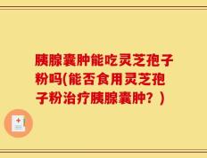 胰腺囊肿能吃灵芝孢子粉吗(能否食用灵芝孢子粉治疗胰腺囊肿？)