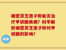 破壁灵芝孢子粉能否治疗甲状腺疾病？科学解析破壁灵芝孢子粉对甲状腺的影响？