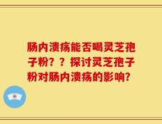 肠内溃疡能否喝灵芝孢子粉？？探讨灵芝孢子粉对肠内溃疡的影响？
