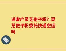 送客户灵芝孢子粉？灵芝孢子粉委托快递空运吗