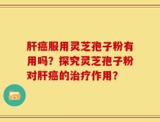 肝癌服用灵芝孢子粉有用吗？探究灵芝孢子粉对肝癌的治疗作用？