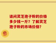 请问灵芝孢子粉的价格多少钱一斤？了解灵芝孢子粉的市场价格？
