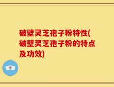 破壁灵芝孢子粉特性(破壁灵芝孢子粉的特点及功效)