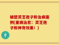 破壁灵芝孢子粉治病案例(重病治愈：灵芝孢子粉神奇效果！)