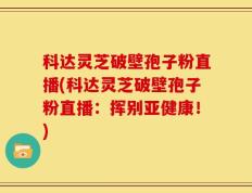 科达灵芝破壁孢子粉直播(科达灵芝破壁孢子粉直播：挥别亚健康！)