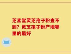 芝素堂灵芝孢子粉查不到？灵芝孢子粉产地哪里的最好