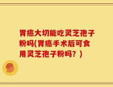 胃癌大切能吃灵芝孢子粉吗(胃癌手术后可食用灵芝孢子粉吗？)