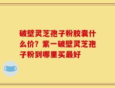 破壁灵芝孢子粉胶囊什么价？紫一破壁灵芝孢子粉到哪里买最好