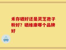 禾存硒好还是灵芝孢子粉好？硒维康哪个品牌好