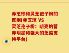 赤芝琼和灵芝孢子粉的区别(赤芝琼 VS 灵芝孢子粉：明亮的营养明星和强大的免疫支持平台)