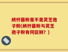 绣杆菌粉是不是灵芝孢子粉(绣杆菌粉与灵芝孢子粉有何区别？)