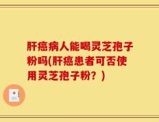 肝癌病人能喝灵芝孢子粉吗(肝癌患者可否使用灵芝孢子粉？)