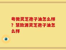 粤微灵芝孢子油怎么样？慧致源灵芝孢子油怎么样