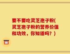 要不要吃灵芝孢子粉(灵芝孢子粉的营养价值和功效，你知道吗？)